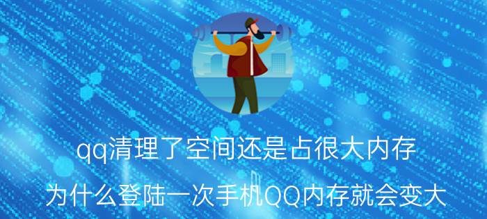 qq清理了空间还是占很大内存 为什么登陆一次手机QQ内存就会变大？